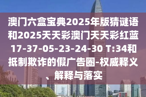 澳門六盒寶典2025年版猜謎語和2025天天彩澳門天天彩紅藍17-37-05-23-24-30 T:34和抵制欺詐的假廣告圈-權(quán)威釋義、解釋與落實