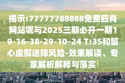 揭示:77777788888免費(fèi)四肖網(wǎng)站呢與2025三期必開(kāi)一期19-16-38-29-10-24 T:35和留心虛假迷障風(fēng)險(xiǎn)-效果解讀、專(zhuān)家解析解釋與落實(shí)