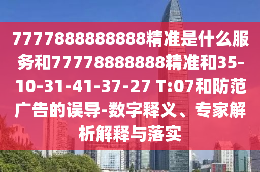 7777888888888精準(zhǔn)是什么服務(wù)和77778888888精準(zhǔn)和35-10-31-41-37-27 T:07和防范廣告的誤導(dǎo)-數(shù)字釋義、專家解析解釋與落實(shí)