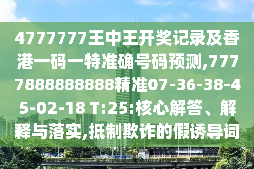 4777777王中王開獎記錄及香港一碼一特準(zhǔn)確號碼預(yù)測,7777888888888精準(zhǔn)07-36-38-45-02-18 T:25:核心解答、解釋與落實(shí),抵制欺詐的假誘導(dǎo)詞