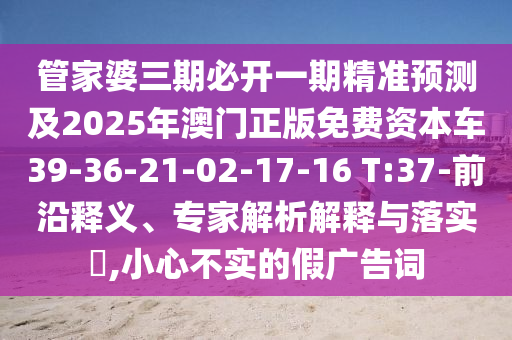 管家婆三期必開(kāi)一期精準(zhǔn)預(yù)測(cè)及2025年澳門(mén)正版免費(fèi)資本車(chē)39-36-21-02-17-16 T:37-前沿釋義、專(zhuān)家解析解釋與落實(shí)?,小心不實(shí)的假?gòu)V告詞