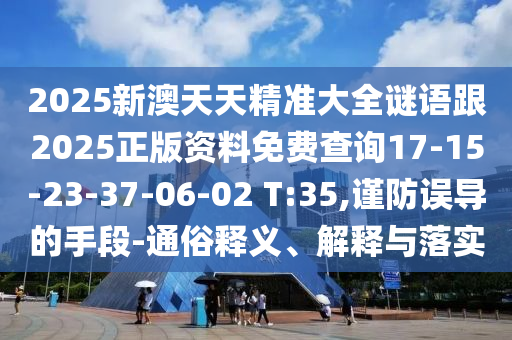 2025新澳天天精準大全謎語跟2025正版資料免費查詢17-15-23-37-06-02 T:35,謹防誤導的手段-通俗釋義、解釋與落實