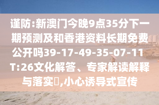 謹(jǐn)防:新澳門今晚9點(diǎn)35分下一期預(yù)測(cè)及和香港資料長(zhǎng)期免費(fèi)公開嗎39-17-49-35-07-11 T:26文化解答、專家解讀解釋與落實(shí)?,小心誘導(dǎo)式宣傳