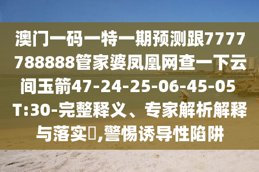 澳門一碼一特一期預(yù)測跟7777788888管家婆鳳凰網(wǎng)查一下云間玉箭47-24-25-06-45-05 T:30-完整釋義、專家解析解釋與落實(shí)?,警惕誘導(dǎo)性陷阱