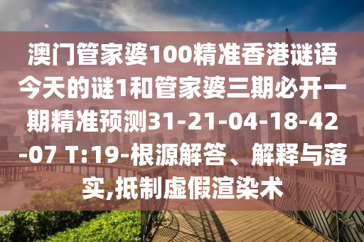 澳門管家婆100精準(zhǔn)香港謎語今天的謎1和管家婆三期必開一期精準(zhǔn)預(yù)測(cè)31-21-04-18-42-07 T:19-根源解答、解釋與落實(shí),抵制虛假渲染術(shù)
