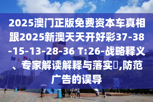 2025澳門正版免費(fèi)資本車真相跟2025新澳天天開好彩37-38-15-13-28-36 T:26-戰(zhàn)略釋義、專家解讀解釋與落實(shí)?,防范廣告的誤導(dǎo)