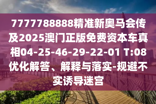 7777788888精準(zhǔn)新奧馬會(huì)傳及2025澳門(mén)正版免費(fèi)資本車(chē)真相04-25-46-29-22-01 T:08優(yōu)化解答、解釋與落實(shí)-規(guī)避不實(shí)誘導(dǎo)迷宮