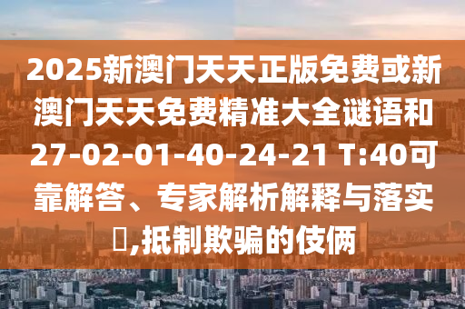 2025新澳門(mén)天天正版免費(fèi)或新澳門(mén)天天免費(fèi)精準(zhǔn)大全謎語(yǔ)和27-02-01-40-24-21 T:40可靠解答、專家解析解釋與落實(shí)?,抵制欺騙的伎倆