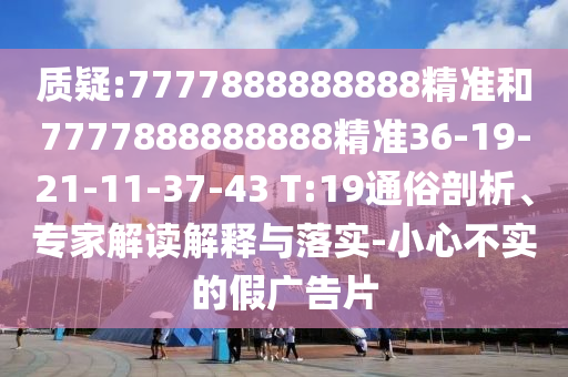 質(zhì)疑:7777888888888精準(zhǔn)和7777888888888精準(zhǔn)36-19-21-11-37-43 T:19通俗剖析、專家解讀解釋與落實(shí)-小心不實(shí)的假?gòu)V告片