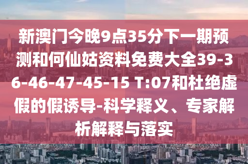新澳門今晚9點(diǎn)35分下一期預(yù)測和何仙姑資料免費(fèi)大全39-36-46-47-45-15 T:07和杜絕虛假的假誘導(dǎo)-科學(xué)釋義、專家解析解釋與落實(shí)