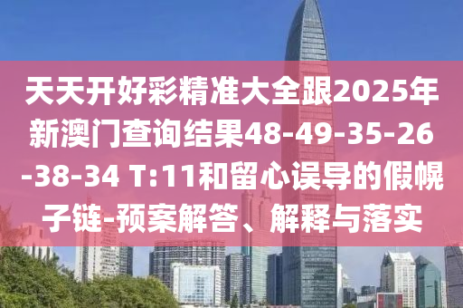 天天開好彩精準大全跟2025年新澳門查詢結(jié)果48-49-35-26-38-34 T:11和留心誤導(dǎo)的假幌子鏈-預(yù)案解答、解釋與落實