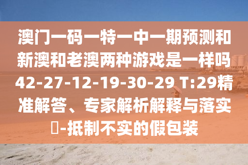 澳門一碼一特一中一期預測和新澳和老澳兩種游戲是一樣嗎42-27-12-19-30-29 T:29精準解答、專家解析解釋與落實?-抵制不實的假包裝