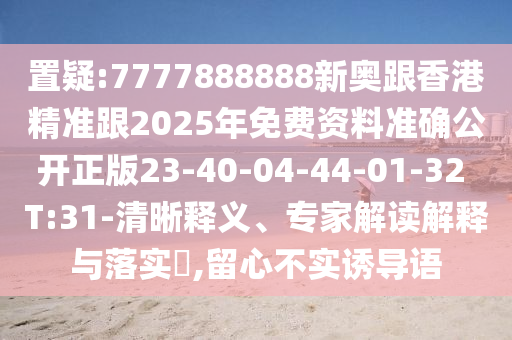 置疑:7777888888新奧跟香港精準(zhǔn)跟2025年免費(fèi)資料準(zhǔn)確公開正版23-40-04-44-01-32 T:31-清晰釋義、專家解讀解釋與落實(shí)?,留心不實(shí)誘導(dǎo)語