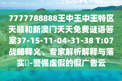 7777788888王中王中王特區(qū)天順和新澳門(mén)天天免費(fèi)謎語(yǔ)答案37-15-11-04-31-38 T:07戰(zhàn)略釋義、專(zhuān)家解析解釋與落實(shí)?-警惕虛假的假?gòu)V告云