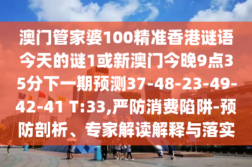 澳門管家婆100精準(zhǔn)香港謎語(yǔ)今天的謎1或新澳門今晚9點(diǎn)35分下一期預(yù)測(cè)37-48-23-49-42-41 T:33,嚴(yán)防消費(fèi)陷阱-預(yù)防剖析、專家解讀解釋與落實(shí)