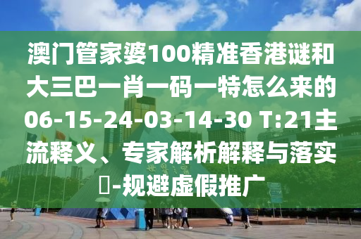 澳門管家婆100精準香港謎和大三巴一肖一碼一特怎么來的06-15-24-03-14-30 T:21主流釋義、專家解析解釋與落實?-規(guī)避虛假推廣