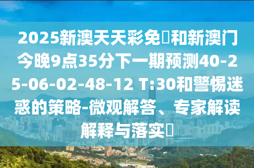 2025新澳天天彩免費(fèi)和新澳門今晚9點(diǎn)35分下一期預(yù)測(cè)40-25-06-02-48-12 T:30和警惕迷惑的策略-微觀解答、專家解讀解釋與落實(shí)?