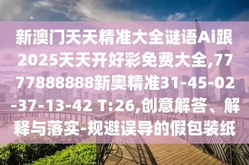 新澳門(mén)天天精準(zhǔn)大全謎語(yǔ)Ai跟2025天天開(kāi)好彩免費(fèi)大全,7777888888新奧精準(zhǔn)31-45-02-37-13-42 T:26,創(chuàng)意解答、解釋與落實(shí)-規(guī)避誤導(dǎo)的假包裝紙