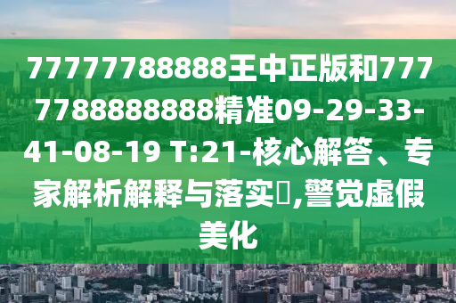 77777788888王中正版和7777788888888精準(zhǔn)09-29-33-41-08-19 T:21-核心解答、專家解析解釋與落實?,警覺虛假美化