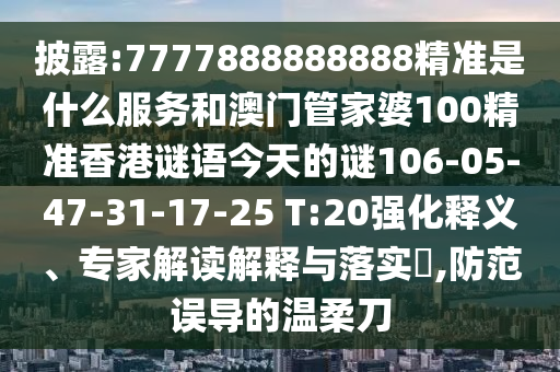 披露:7777888888888精準是什么服務和澳門管家婆100精準香港謎語今天的謎106-05-47-31-17-25 T:20強化釋義、專家解讀解釋與落實?,防范誤導的溫柔刀