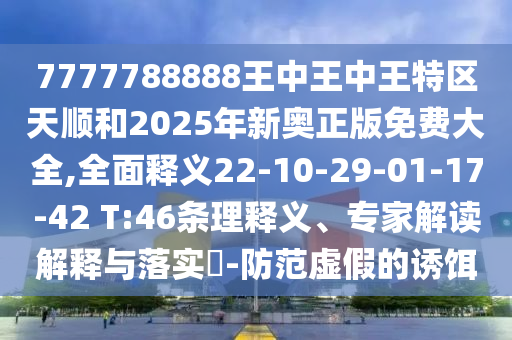 7777788888王中王中王特區(qū)天順和2025年新奧正版免費(fèi)大全,全面釋義22-10-29-01-17-42 T:46條理釋義、專家解讀解釋與落實(shí)?-防范虛假的誘餌