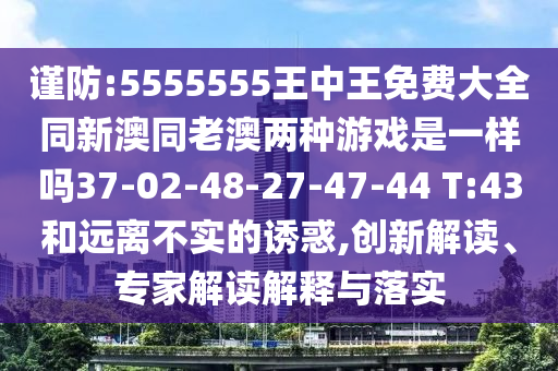 謹(jǐn)防:5555555王中王免費(fèi)大全同新澳同老澳兩種游戲是一樣嗎37-02-48-27-47-44 T:43和遠(yuǎn)離不實(shí)的誘惑,創(chuàng)新解讀、專家解讀解釋與落實(shí)