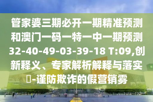 管家婆三期必開(kāi)一期精準(zhǔn)預(yù)測(cè)和澳門(mén)一碼一特一中一期預(yù)測(cè)32-40-49-03-39-18 T:09,創(chuàng)新釋義、專(zhuān)家解析解釋與落實(shí)?-謹(jǐn)防欺詐的假營(yíng)銷(xiāo)霧