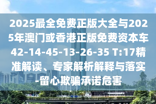 2025最全免費(fèi)正版大全與2025年澳門或香港正版免費(fèi)資本車42-14-45-13-26-35 T:17精準(zhǔn)解讀、專家解析解釋與落實(shí)-留心欺騙承諾危害