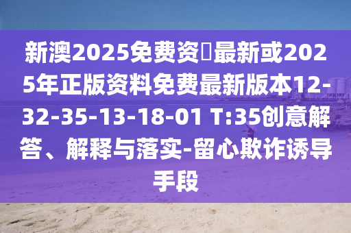 新澳2025免費資枓最新或2025年正版資料免費最新版本12-32-35-13-18-01 T:35創(chuàng)意解答、解釋與落實-留心欺詐誘導手段
