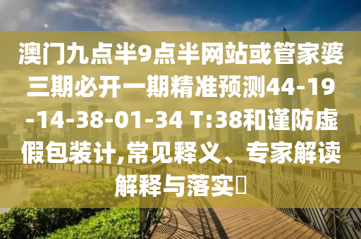 澳門(mén)九點(diǎn)半9點(diǎn)半網(wǎng)站或管家婆三期必開(kāi)一期精準(zhǔn)預(yù)測(cè)44-19-14-38-01-34 T:38和謹(jǐn)防虛假包裝計(jì),常見(jiàn)釋義、專(zhuān)家解讀解釋與落實(shí)?