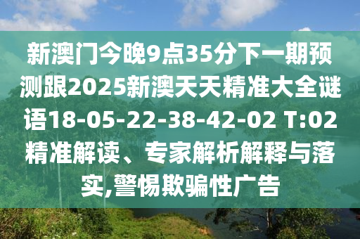 新澳門今晚9點(diǎn)35分下一期預(yù)測跟2025新澳天天精準(zhǔn)大全謎語18-05-22-38-42-02 T:02精準(zhǔn)解讀、專家解析解釋與落實(shí),警惕欺騙性廣告