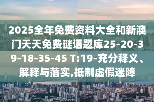 2025全年免費資料大全和新澳門天天免費謎語題庫25-20-39-18-35-45 T:19-充分釋義、解釋與落實,抵制虛假迷障