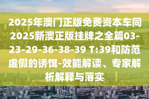 2025年澳門正版免費資本車同2025新澳正版掛牌之全篇03-23-29-36-38-39 T:39和防范虛假的誘餌-效能解讀、專家解析解釋與落實