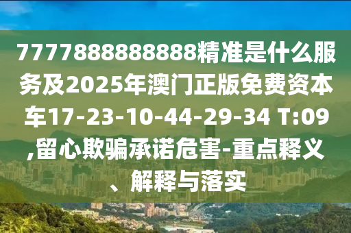7777888888888精準(zhǔn)是什么服務(wù)及2025年澳門正版免費資本車17-23-10-44-29-34 T:09,留心欺騙承諾危害-重點釋義、解釋與落實