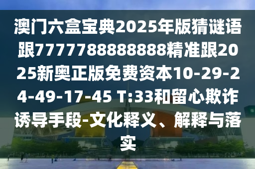 澳門六盒寶典2025年版猜謎語跟7777788888888精準(zhǔn)跟2025新奧正版免費(fèi)資本10-29-24-49-17-45 T:33和留心欺詐誘導(dǎo)手段-文化釋義、解釋與落實(shí)