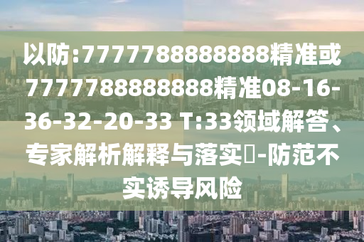 以防:7777788888888精準(zhǔn)或7777788888888精準(zhǔn)08-16-36-32-20-33 T:33領(lǐng)域解答、專(zhuān)家解析解釋與落實(shí)?-防范不實(shí)誘導(dǎo)風(fēng)險(xiǎn)