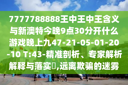7777788888王中王中王含義與新澳特今晚9點(diǎn)30分開(kāi)什么游戲晚上九47-21-05-01-20-10 T:43-精準(zhǔn)剖析、專(zhuān)家解析解釋與落實(shí)?,遠(yuǎn)離欺騙的迷霧