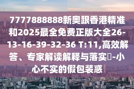 7777888888新奧跟香港精準(zhǔn)和2025最全免費正版大全26-13-16-39-32-36 T:11,高效解答、專家解讀解釋與落實?-小心不實的假包裝惑