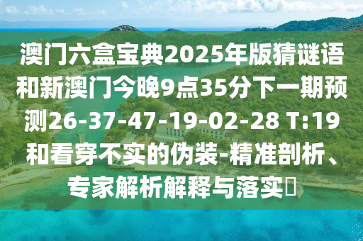 澳門六盒寶典2025年版猜謎語和新澳門今晚9點35分下一期預(yù)測26-37-47-19-02-28 T:19和看穿不實的偽裝-精準(zhǔn)剖析、專家解析解釋與落實?