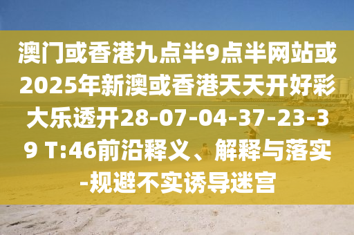 澳門或香港九點(diǎn)半9點(diǎn)半網(wǎng)站或2025年新澳或香港天天開好彩大樂(lè)透開28-07-04-37-23-39 T:46前沿釋義、解釋與落實(shí)-規(guī)避不實(shí)誘導(dǎo)迷宮