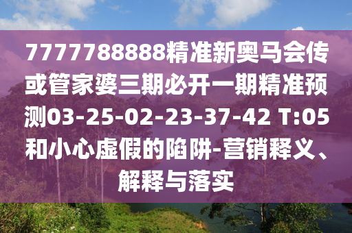7777788888精準(zhǔn)新奧馬會傳或管家婆三期必開一期精準(zhǔn)預(yù)測03-25-02-23-37-42 T:05和小心虛假的陷阱-營銷釋義、解釋與落實