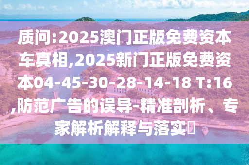 質(zhì)問:2025澳門正版免費資本車真相,2025新門正版免費資本04-45-30-28-14-18 T:16,防范廣告的誤導(dǎo)-精準剖析、專家解析解釋與落實?