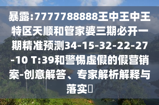 暴露:7777788888王中王中王特區(qū)天順和管家婆三期必開一期精準(zhǔn)預(yù)測34-15-32-22-27-10 T:39和警惕虛假的假營銷案-創(chuàng)意解答、專家解析解釋與落實?