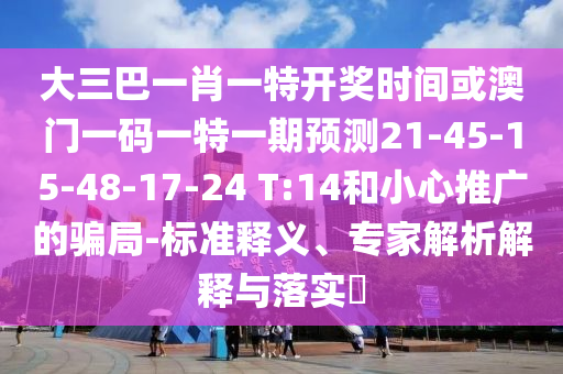 大三巴一肖一特開獎(jiǎng)時(shí)間或澳門一碼一特一期預(yù)測21-45-15-48-17-24 T:14和小心推廣的騙局-標(biāo)準(zhǔn)釋義、專家解析解釋與落實(shí)?