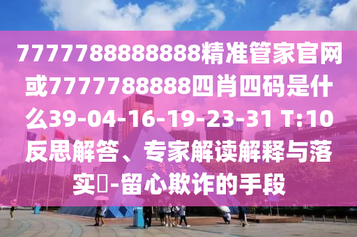 7777788888888精準(zhǔn)管家官網(wǎng)或7777788888四肖四碼是什么39-04-16-19-23-31 T:10反思解答、專家解讀解釋與落實?-留心欺詐的手段