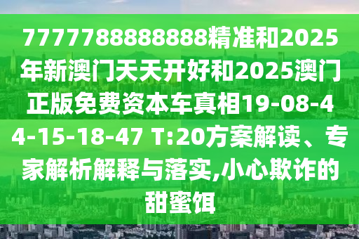 7777788888888精準和2025年新澳門天天開好和2025澳門正版免費資本車真相19-08-44-15-18-47 T:20方案解讀、專家解析解釋與落實,小心欺詐的甜蜜餌