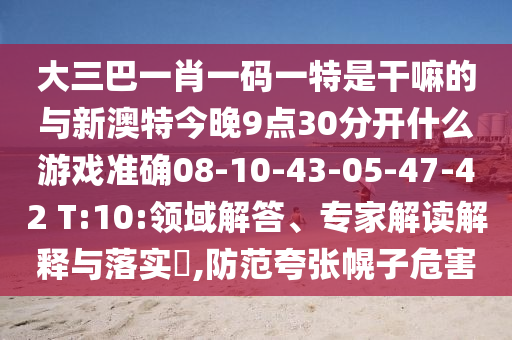 大三巴一肖一碼一特是干嘛的與新澳特今晚9點(diǎn)30分開什么游戲準(zhǔn)確08-10-43-05-47-42 T:10:領(lǐng)域解答、專家解讀解釋與落實?,防范夸張幌子危害