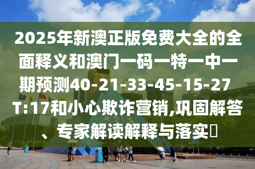 2025年新澳正版免費(fèi)大全的全面釋義和澳門(mén)一碼一特一中一期預(yù)測(cè)40-21-33-45-15-27 T:17和小心欺詐營(yíng)銷,鞏固解答、專家解讀解釋與落實(shí)?