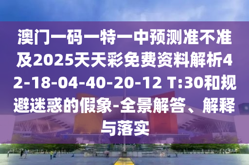 澳門一碼一特一中預(yù)測(cè)準(zhǔn)不準(zhǔn)及2025天天彩免費(fèi)資料解析42-18-04-40-20-12 T:30和規(guī)避迷惑的假象-全景解答、解釋與落實(shí)