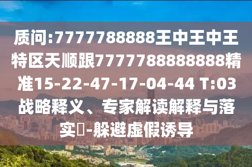 質問:7777788888王中王中王特區(qū)天順跟7777788888888精準15-22-47-17-04-44 T:03戰(zhàn)略釋義、專家解讀解釋與落實?-躲避虛假誘導